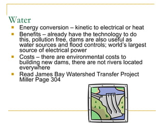 Water Energy conversion – kinetic to electrical or heat Benefits – already have the technology to do this, pollution free, dams are also useful as water sources and flood controls; world’s largest source of electrical power Costs – there are environmental costs to building new dams, there are not rivers located everywhere Read James Bay Watershed Transfer Project Miller Page 304  