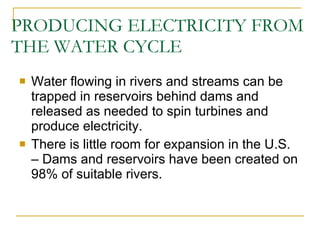 PRODUCING ELECTRICITY FROM THE WATER CYCLE Water flowing in rivers and streams can be trapped in reservoirs behind dams and released as needed to spin turbines and produce electricity. There is little room for expansion in the U.S. – Dams and reservoirs have been created on 98% of suitable rivers. 