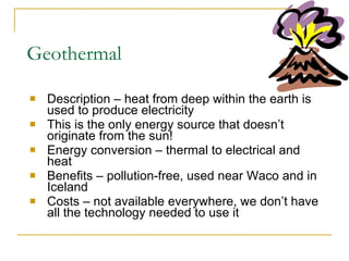Geothermal Description – heat from deep within the earth is used to produce electricity This is the only energy source that doesn’t originate from the sun! Energy conversion – thermal to electrical and heat Benefits – pollution-free, used near Waco and in Iceland Costs – not available everywhere, we don’t have all the technology needed to use it 
