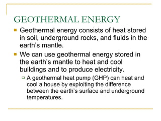 GEOTHERMAL ENERGY Geothermal energy consists of heat stored in soil, underground rocks, and fluids in the earth’s mantle. We can use geothermal energy stored in the earth’s mantle to heat and cool buildings and to produce electricity. A geothermal heat pump (GHP) can heat and cool a house by exploiting the difference between the earth’s surface and underground temperatures. 