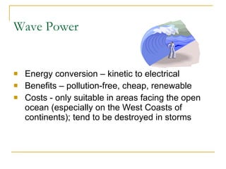Wave Power Energy conversion – kinetic to electrical Benefits – pollution-free, cheap, renewable Costs - only suitable in areas facing the open ocean (especially on the West Coasts of continents); tend to be destroyed in storms 