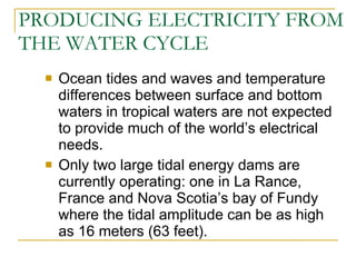 PRODUCING ELECTRICITY FROM THE WATER CYCLE Ocean tides and waves and temperature differences between surface and bottom waters in tropical waters are not expected to provide much of the world’s electrical needs. Only two large tidal energy dams are currently operating: one in La Rance, France and Nova Scotia’s bay of Fundy where the tidal amplitude can be as high as 16 meters (63 feet). 