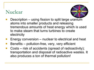 Nuclear Description – using fission to split large uranium atoms into smaller products and releasing tremendous amounts of heat energy which is used to make steam that turns turbines to create electricity Energy conversion – nuclear to electrical and heat Benefits – pollution-free, very, very efficient Costs – risk of accidents (spread of radioactivity); transportation and disposal of radioactive wastes. It also produces a ton of thermal pollution! 