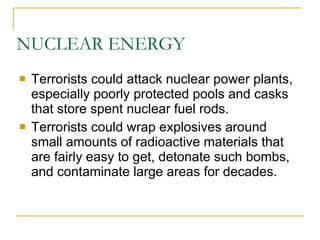 NUCLEAR ENERGY Terrorists could attack nuclear power plants, especially poorly protected pools and casks that store spent nuclear fuel rods. Terrorists could wrap explosives around small amounts of radioactive materials that are fairly easy to get, detonate such bombs, and contaminate large areas for decades. 