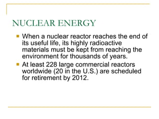 NUCLEAR ENERGY When a nuclear reactor reaches the end of its useful life, its highly radioactive materials must be kept from reaching the environment for thousands of years. At least 228 large commercial reactors worldwide (20 in the U.S.) are scheduled for retirement by 2012. 