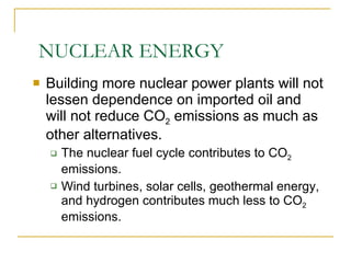 NUCLEAR ENERGY Building more nuclear power plants will not lessen dependence on imported oil and will not reduce CO 2  emissions as much as other alternatives. The nuclear fuel cycle contributes to CO 2  emissions. Wind turbines, solar cells, geothermal energy, and hydrogen contributes much less to CO 2  emissions. 