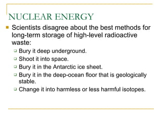 NUCLEAR ENERGY Scientists disagree about the best methods for long-term storage of high-level radioactive waste: Bury it deep underground. Shoot it into space. Bury it in the Antarctic ice sheet. Bury it in the deep-ocean floor that is geologically stable. Change it into harmless or less harmful isotopes. 