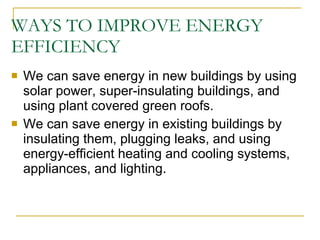 WAYS TO IMPROVE ENERGY EFFICIENCY We can save energy in new buildings by using solar power, super-insulating buildings, and using plant covered green roofs. We can save energy in existing buildings by insulating them, plugging leaks, and using energy-efficient heating and cooling systems, appliances, and lighting. 