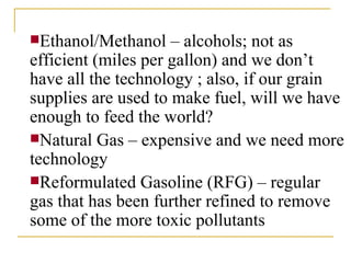 Ethanol/Methanol – alcohols; not as efficient (miles per gallon) and we don’t have all the technology ; also, if our grain supplies are used to make fuel, will we have enough to feed the world? Natural Gas – expensive and we need more technology Reformulated Gasoline (RFG) – regular gas that has been further refined to remove some of the more toxic pollutants 