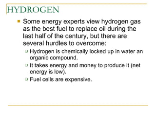 HYDROGEN Some energy experts view hydrogen gas as the best fuel to replace oil during the last half of the century, but there are several hurdles to overcome: Hydrogen is chemically locked up in water an organic compound. It takes energy and money to produce it (net energy is low). Fuel cells are expensive. 
