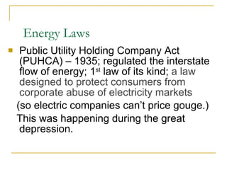 Energy Laws Public Utility Holding Company Act (PUHCA) – 1935; regulated the interstate flow of energy; 1 st  law of its kind;  a law designed to protect consumers from corporate abuse of electricity markets (so electric companies can’t price gouge.)  This was happening during the great depression. 