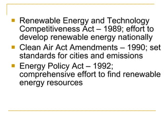 Renewable Energy and Technology Competitiveness Act – 1989; effort to develop renewable energy nationally Clean Air Act Amendments – 1990; set standards for cities and emissions Energy Policy Act – 1992; comprehensive effort to find renewable energy resources 