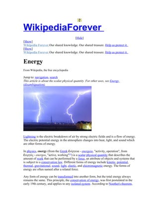 WikipediaForever
                                     [Hide]
[Show]
Wikipedia Forever Our shared knowledge. Our shared treasure. Help us protect it.
[Show]
Wikipedia Forever Our shared knowledge. Our shared treasure. Help us protect it.


Energy
From Wikipedia, the free encyclopedia

Jump to: navigation, search
This article is about the scalar physical quantity. For other uses, see Energy
(disambiguation).




Lightning is the electric breakdown of air by strong electric fields and is a flow of energy.
The electric potential energy in the atmosphere changes into heat, light, and sound which
are other forms of energy.

In physics, energy (from the Greek ἐνέργεια - energeia, "activity, operation", from
ἐνεργός - energos, "active, working"[1]) is a scalar physical quantity that describes the
amount of work that can be performed by a force, an attribute of objects and systems that
is subject to a conservation law. Different forms of energy include kinetic, potential,
thermal, gravitational, sound, light, elastic, and electromagnetic energy. The forms of
energy are often named after a related force.

Any form of energy can be transformed into another form, but the total energy always
remains the same. This principle, the conservation of energy, was first postulated in the
early 19th century, and applies to any isolated system. According to Noether's theorem,
 