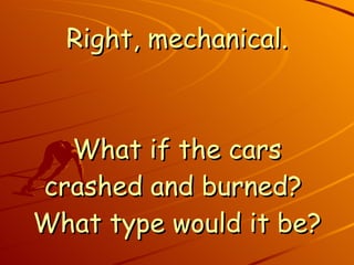 Right, mechanical. What if the cars crashed and burned?  What type would it be? 