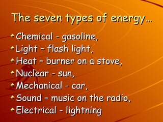 The seven types of energy… Chemical - gasoline,  Light – flash light,  Heat – burner on a stove,  Nuclear - sun,  Mechanical - car,  Sound – music on the radio,  Electrical - lightning 