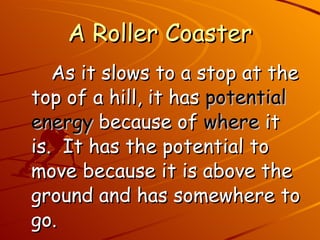 A Roller Coaster As it slows to a stop at the top of a hill, it has  potential energy  because of  where  it is.  It has the potential to move because it is above the ground and has somewhere to go. 