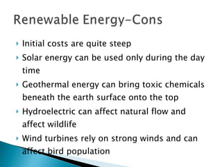 Initial costs are quite steep Solar energy can be used only during the day time Geothermal energy can bring toxic chemicals beneath the earth surface onto the top Hydroelectric can affect natural flow and affect wildlife Wind turbines rely on strong winds and can affect bird population  