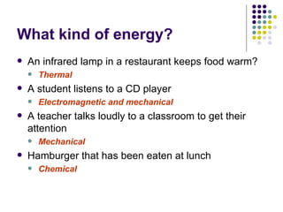 What kind of energy? An infrared lamp in a restaurant keeps food warm? Thermal A student listens to a CD player Electromagnetic and mechanical A teacher talks loudly to a classroom to get their attention Mechanical Hamburger that has been eaten at lunch Chemical 