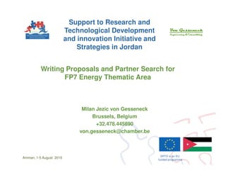 Support to Research and
                         Technological Development
                         and innovation Initiative and
                             Strategies in Jordan


          Writing Proposals and Partner Search for
                 FP7 Energy Thematic Area



                               Milan Jezic von Gesseneck
                                   Brussels, Belgium
                                     +32.478.445890
                              von.gesseneck@chamber.be



                                                             SRTD is an EU
Amman, 1-5 August 2010
                                                           funded programme
 