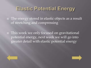  The energy stored in elastic objects as a result
of stretching and compressing
 This week we only focused on gravitational
potential energy, next week we will go into
greater detail with elastic potential energy
 