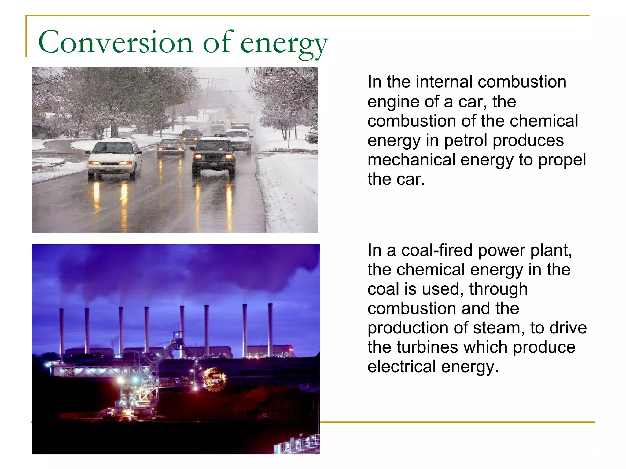 Conversion of energy In the internal combustion engine of a car, the combustion of the chemical energy in petrol produces mechanical energy to propel the car. In a coal-fired power plant, the chemical energy in the coal is used, through combustion and the production of steam, to drive the turbines which produce electrical energy. 