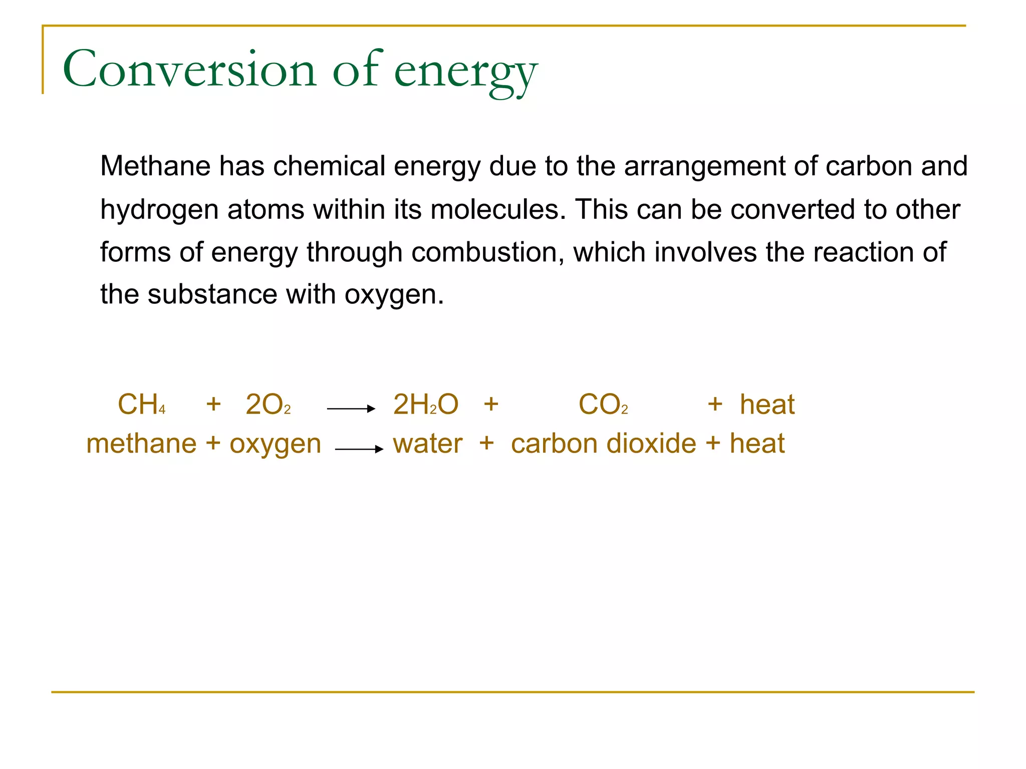 Conversion of energy Methane has chemical energy due to the arrangement of carbon and hydrogen atoms within its molecules. This can be converted to other forms of energy through combustion, which involves the reaction of the substance with oxygen.   CH 4   +  2O 2   2H 2 O  +  CO 2   +  heat methane + oxygen  water  +  carbon dioxide + heat 
