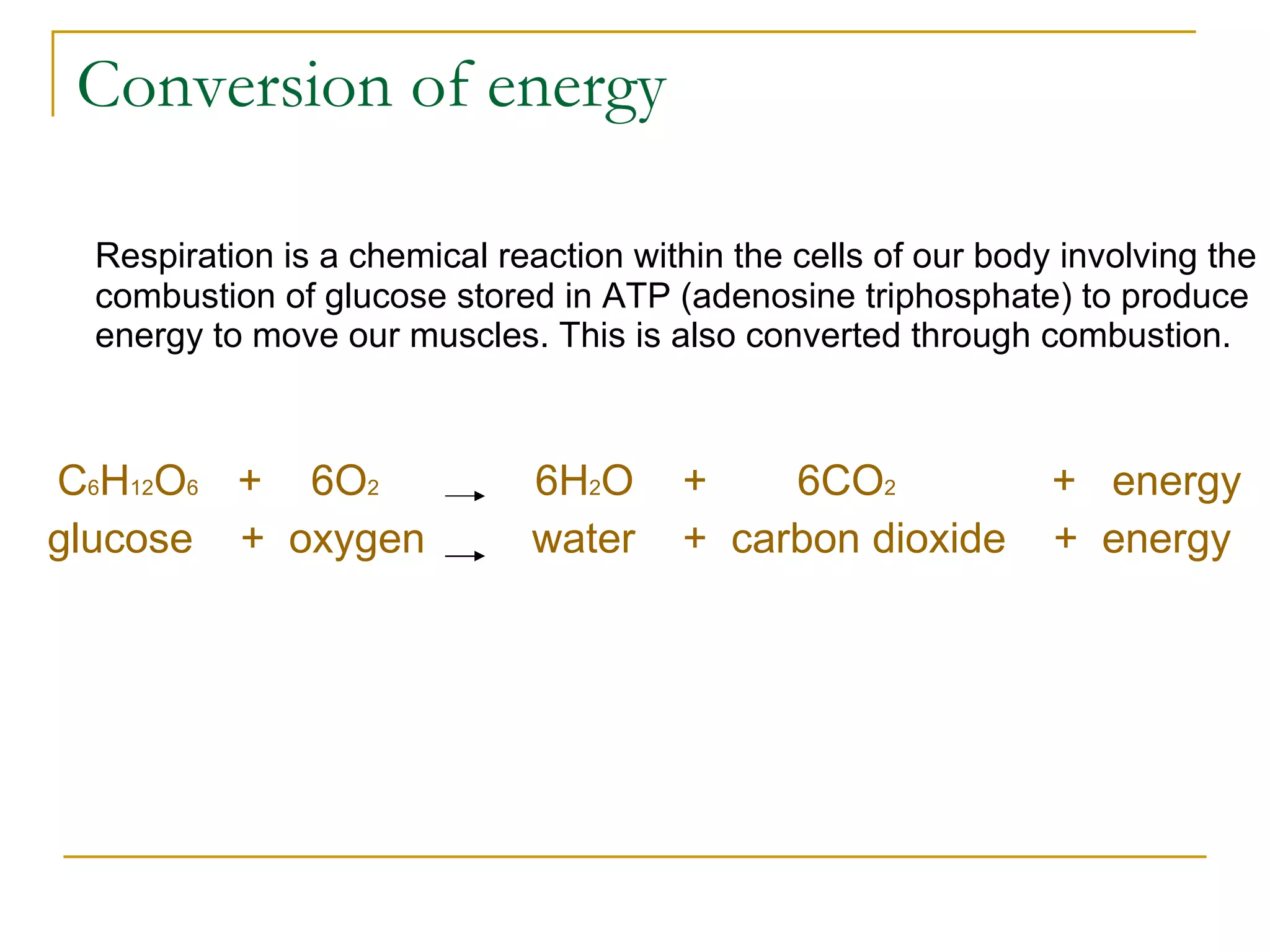 Conversion of energy Respiration is a chemical reaction within the cells of our body involving the combustion of glucose stored in ATP (adenosine triphosphate) to produce energy to move our muscles. This is also converted through combustion. C 6 H 12 O 6   +   6O 2   6H 2 O   +  6CO 2   +  energy glucose  +  oxygen  water  +  carbon dioxide  +  energy   