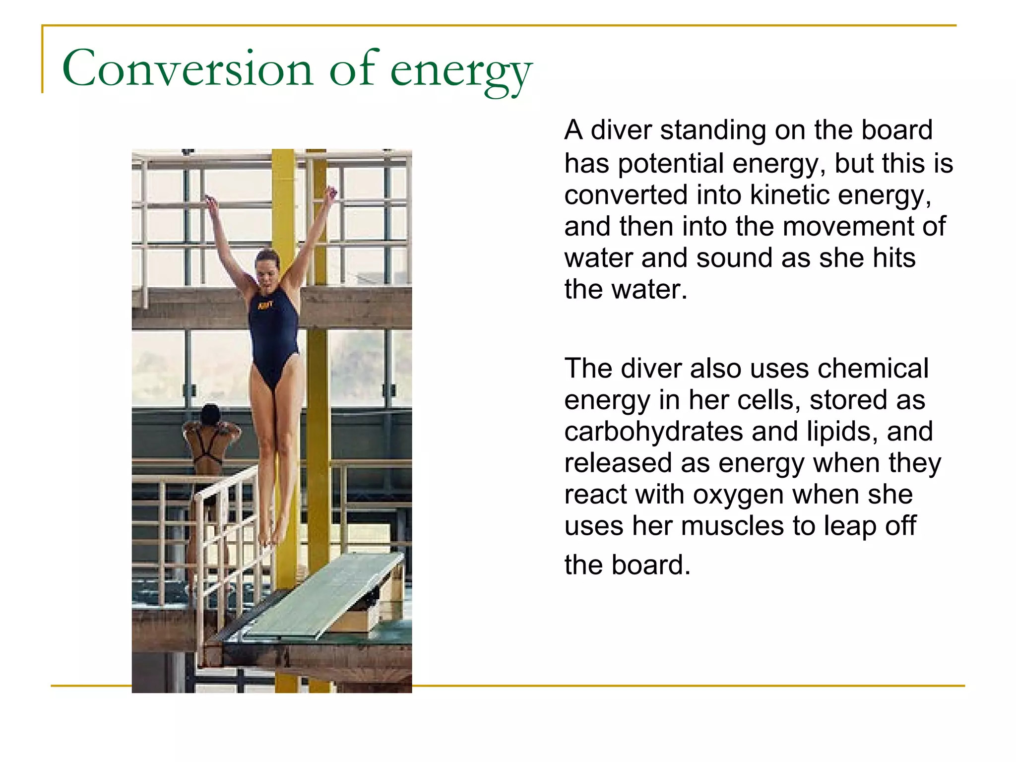 Conversion of energy A diver standing on the board has potential energy, but this is converted into kinetic energy, and then into the movement of water and sound as she hits the water. The diver also uses chemical energy in her cells, stored as carbohydrates and lipids, and released as energy when they react with oxygen when she uses her muscles to leap off the board.   
