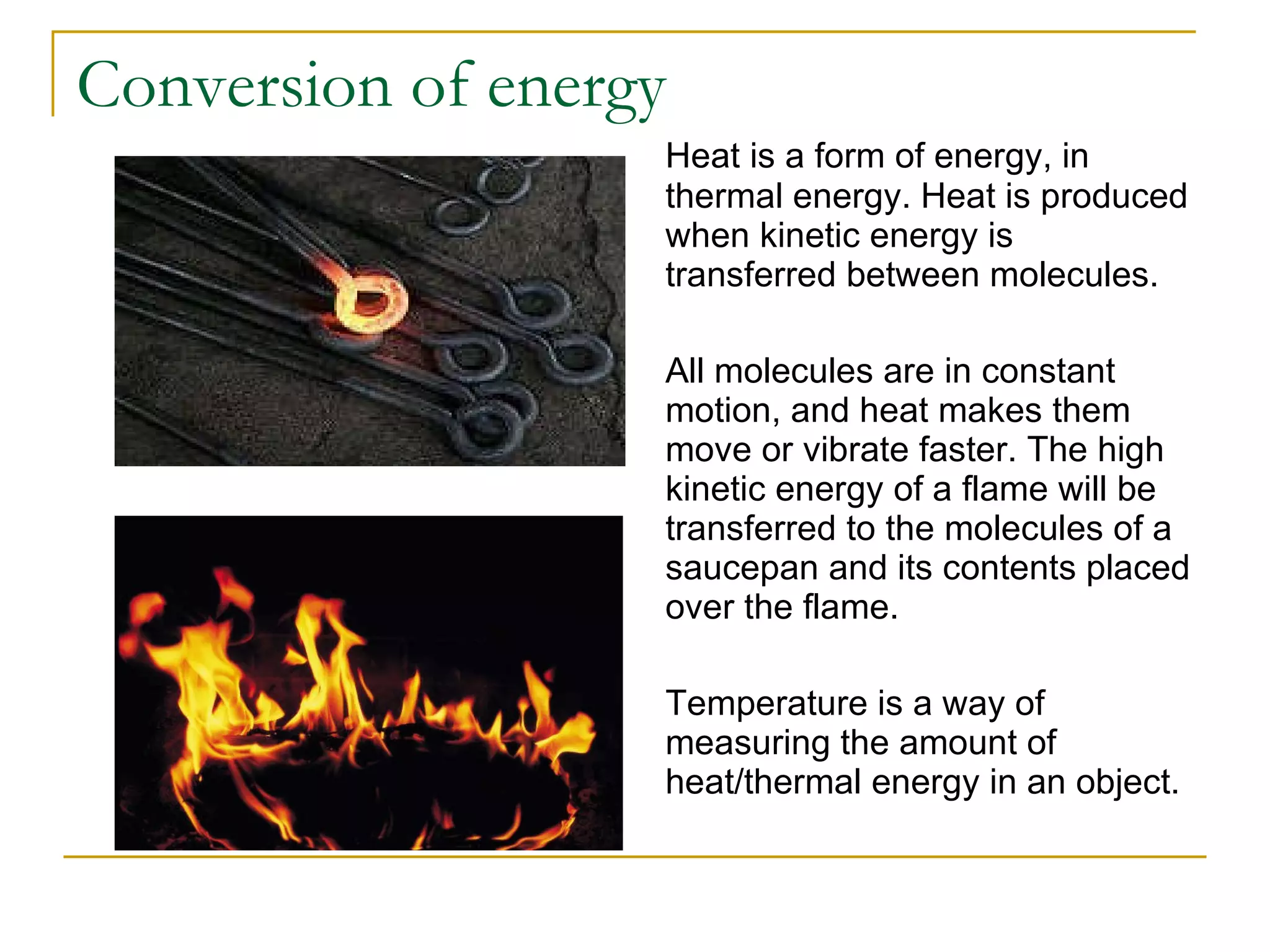 Conversion of energy Heat is a form of energy, in thermal energy. Heat is produced when kinetic energy is transferred between molecules.  All molecules are in constant motion, and heat makes them move or vibrate faster. The high kinetic energy of a flame will be transferred to the molecules of a saucepan and its contents placed over the flame.  Temperature is a way of measuring the amount of heat/thermal energy in an object. 