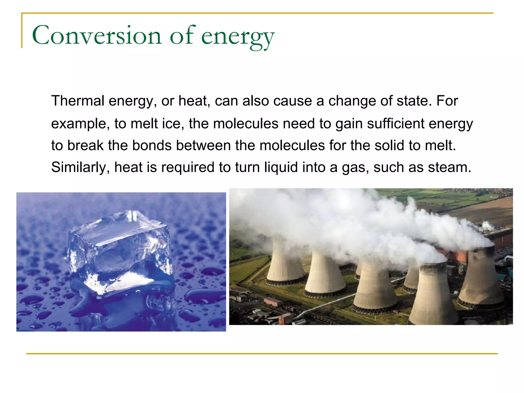 Conversion of energy Thermal energy, or heat, can also cause a change of state. For example, to melt ice, the molecules need to gain sufficient energy to break the bonds between the molecules for the solid to melt. Similarly, heat is required to turn liquid into a gas, such as steam. 