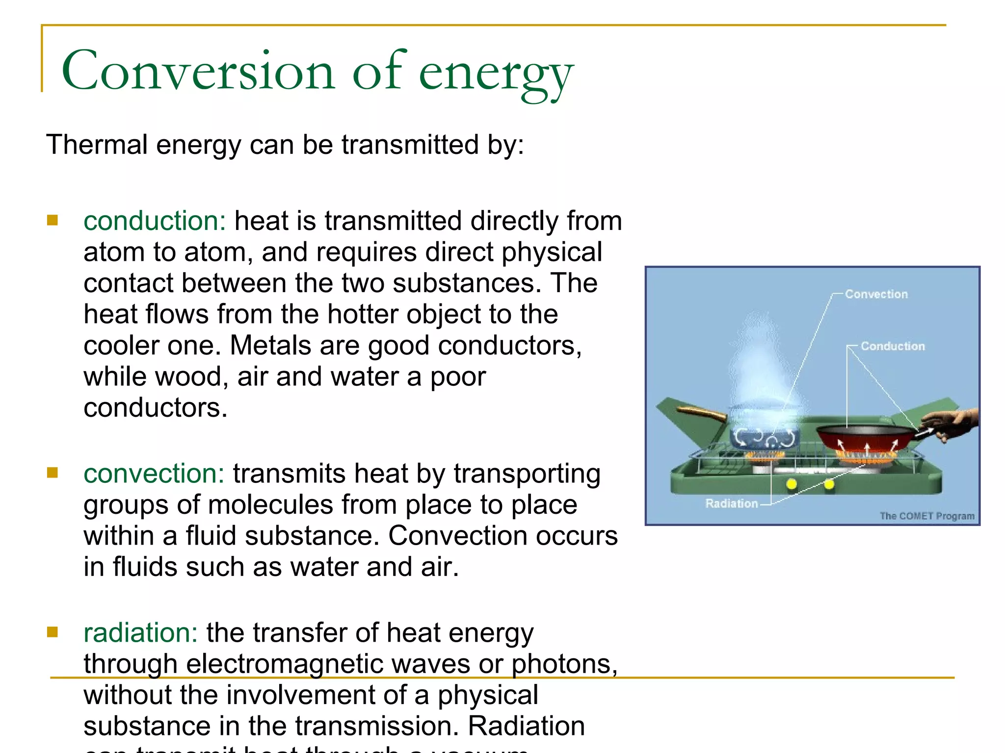 Conversion of energy Thermal energy can be transmitted by: conduction:  heat is transmitted directly from atom to atom, and requires direct physical contact between the two substances. The heat flows from the hotter object to the cooler one. Metals are good conductors, while wood, air and water a poor conductors. convection:  transmits heat by transporting groups of molecules from place to place within a fluid substance. Convection occurs in fluids such as water and air.  radiation:  the transfer of heat energy through electromagnetic waves or photons, without the involvement of a physical substance in the transmission. Radiation can transmit heat through a vacuum. 