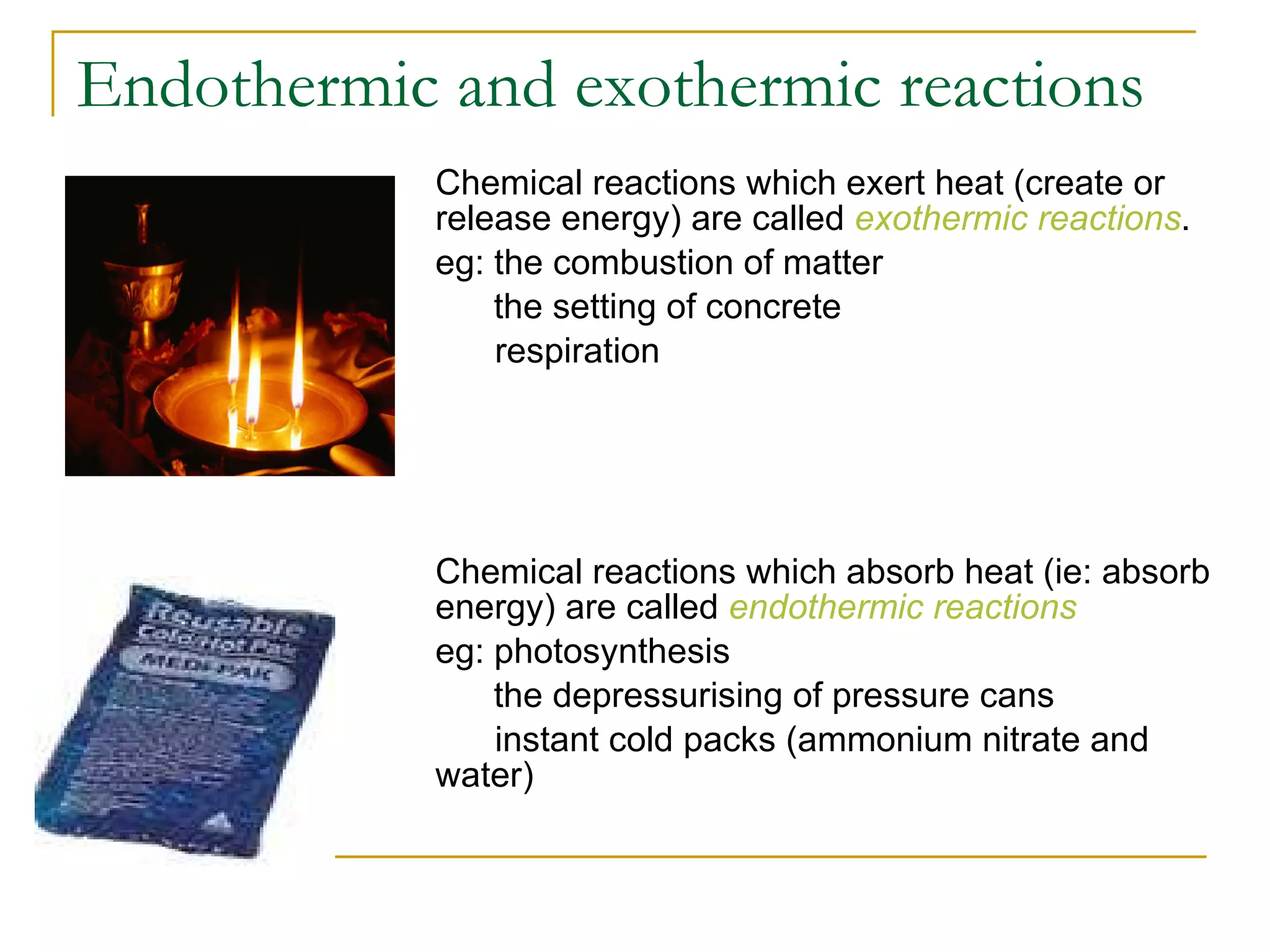 Endothermic and exothermic reactions Chemical reactions which exert heat (create or release energy) are called  exothermic reactions . eg: the combustion of matter   the setting of concrete respiration   Chemical reactions which absorb heat (ie: absorb energy) are called  endothermic reactions  eg: photosynthesis   the depressurising of pressure cans instant cold packs (ammonium nitrate and water)   