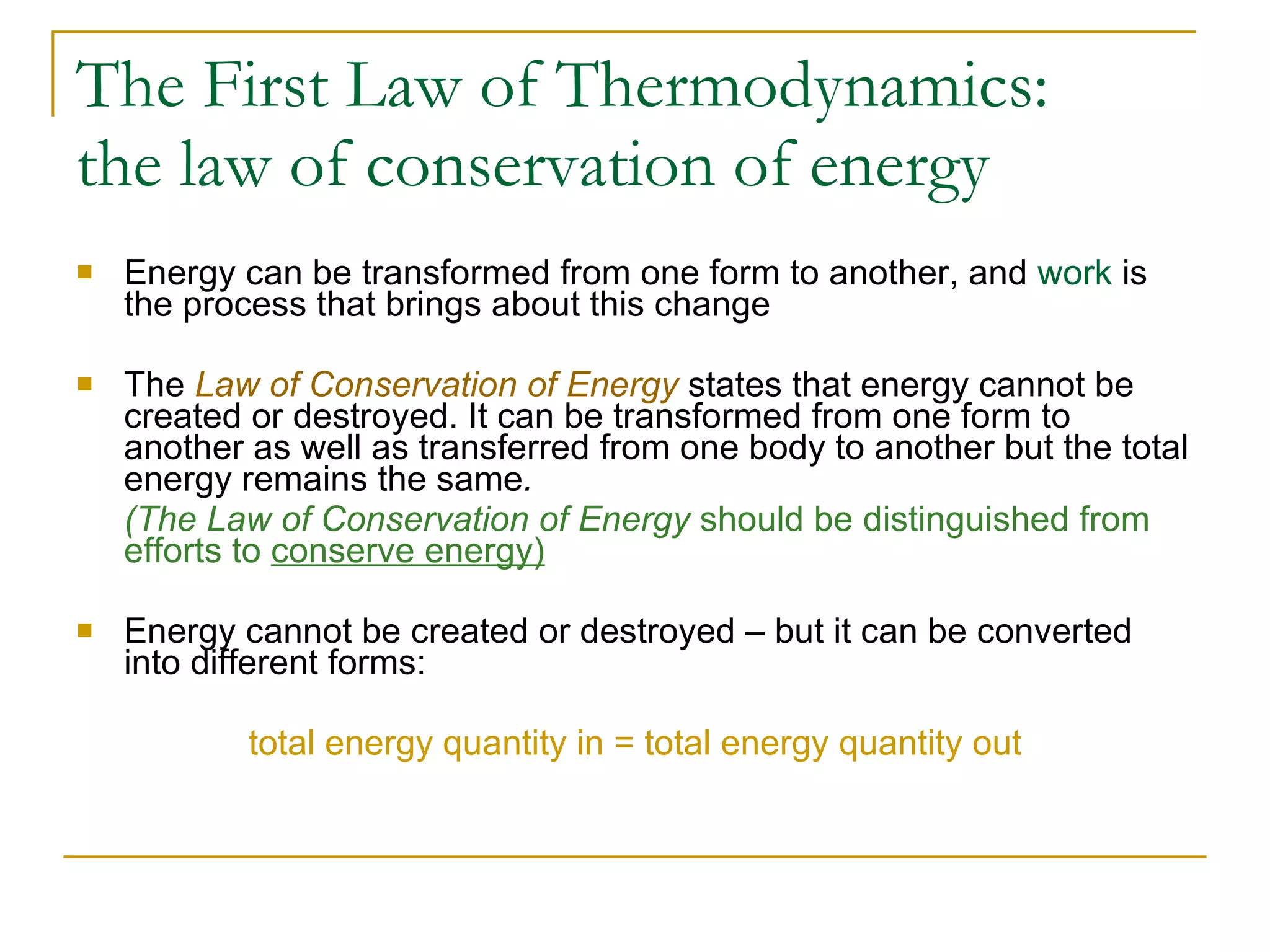 The First Law of Thermodynamics:  the law of conservation of energy Energy can be transformed from one form to another, and  work  is the process that brings about this change The  Law of Conservation of Energy  states that energy cannot be created or destroyed. It can be transformed from one form to another as well as transferred from one body to another but the total energy remains the same . (The Law of Conservation of Energy  should be distinguished from efforts to  conserve energy) Energy cannot be created or destroyed – but it can be converted into different forms: total energy quantity in = total energy quantity out 