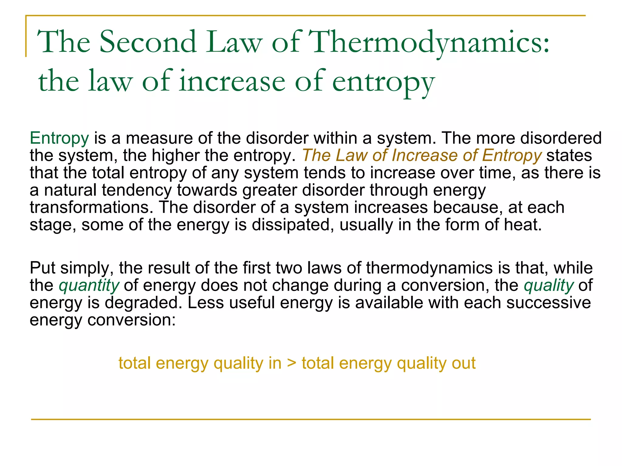 The Second Law of Thermodynamics: the law of increase of entropy   Entropy  is a measure of the disorder within a system. The more disordered the system, the higher the entropy.  The Law of Increase of Entropy  states that the total entropy of any system tends to increase over time, as there is a natural tendency towards greater disorder through energy transformations. The disorder of a system increases because, at each stage, some of the energy is dissipated, usually in the form of heat.  Put simply, the result of the first two laws of thermodynamics is that, while the  quantity  of energy does not change during a conversion, the  quality  of energy is degraded. Less useful energy is available with each successive energy conversion: total energy quality in  >  total energy quality out 