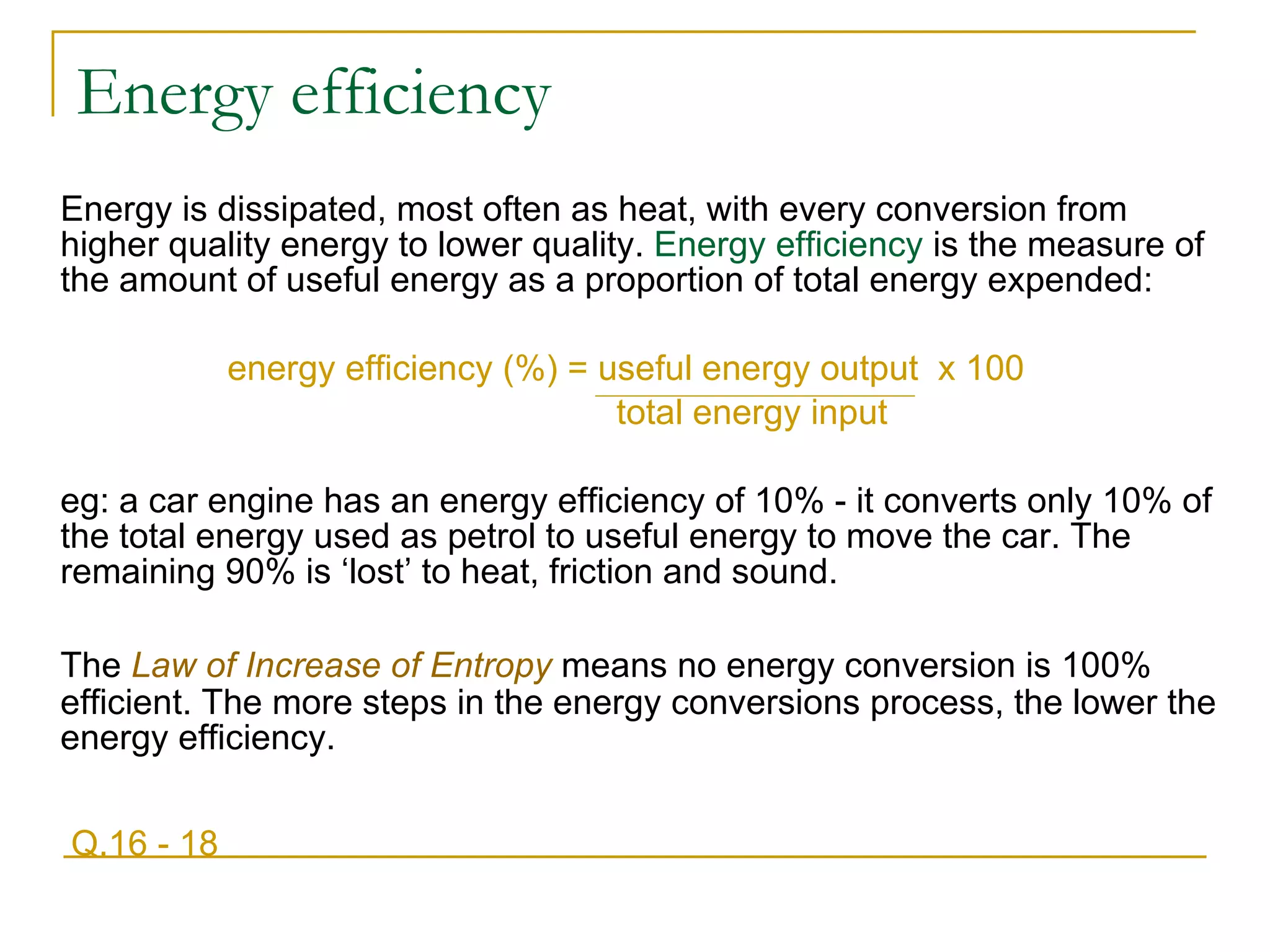 Energy efficiency Energy is dissipated, most often as heat, with every conversion from higher quality energy to lower quality.  Energy efficiency  is the measure of the amount of useful energy as a proportion of total energy expended:   energy efficiency (%) = useful energy output  x 100 total energy input eg: a car engine has an energy efficiency of 10% - it converts only 10% of the total energy used as petrol to useful energy to move the car. The remaining 90% is ‘lost’ to heat, friction and sound. The  Law of Increase of Entropy  means no energy conversion is 100% efficient. The more steps in the energy conversions process, the lower the energy efficiency. Q.16 - 18 