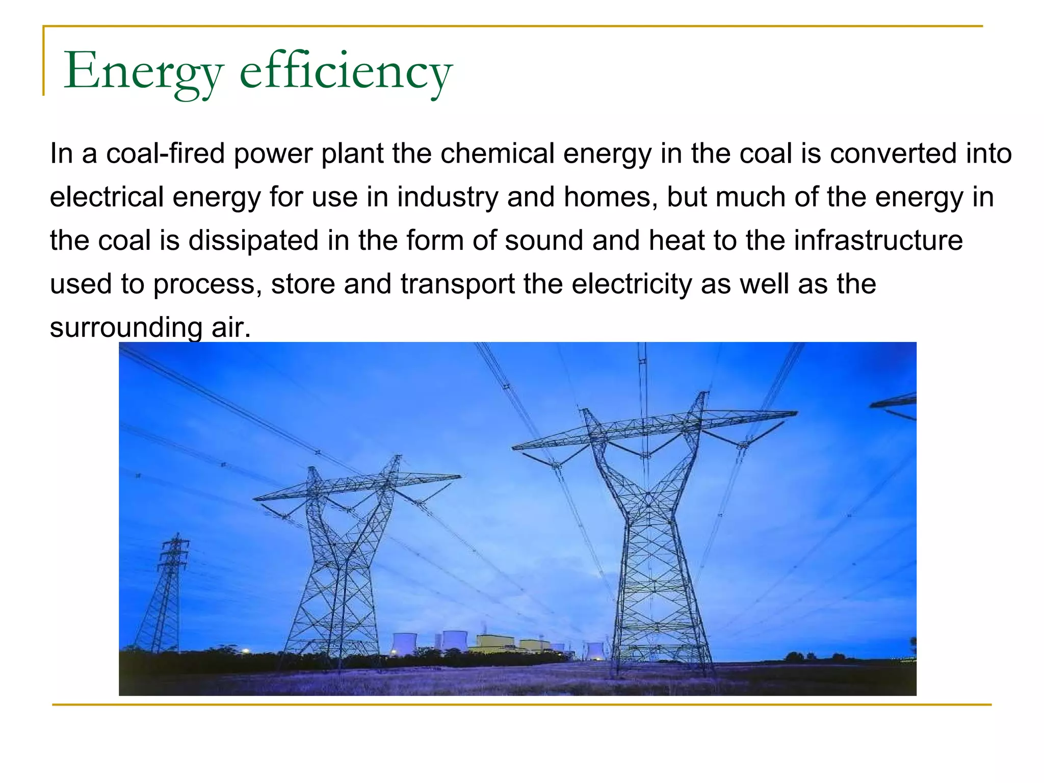 Energy efficiency In a coal-fired power plant the chemical energy in the coal is converted into electrical energy for use in industry and homes, but much of the energy in the coal is dissipated in the form of sound and heat to the infrastructure used to process, store and transport the electricity as well as the surrounding air.  
