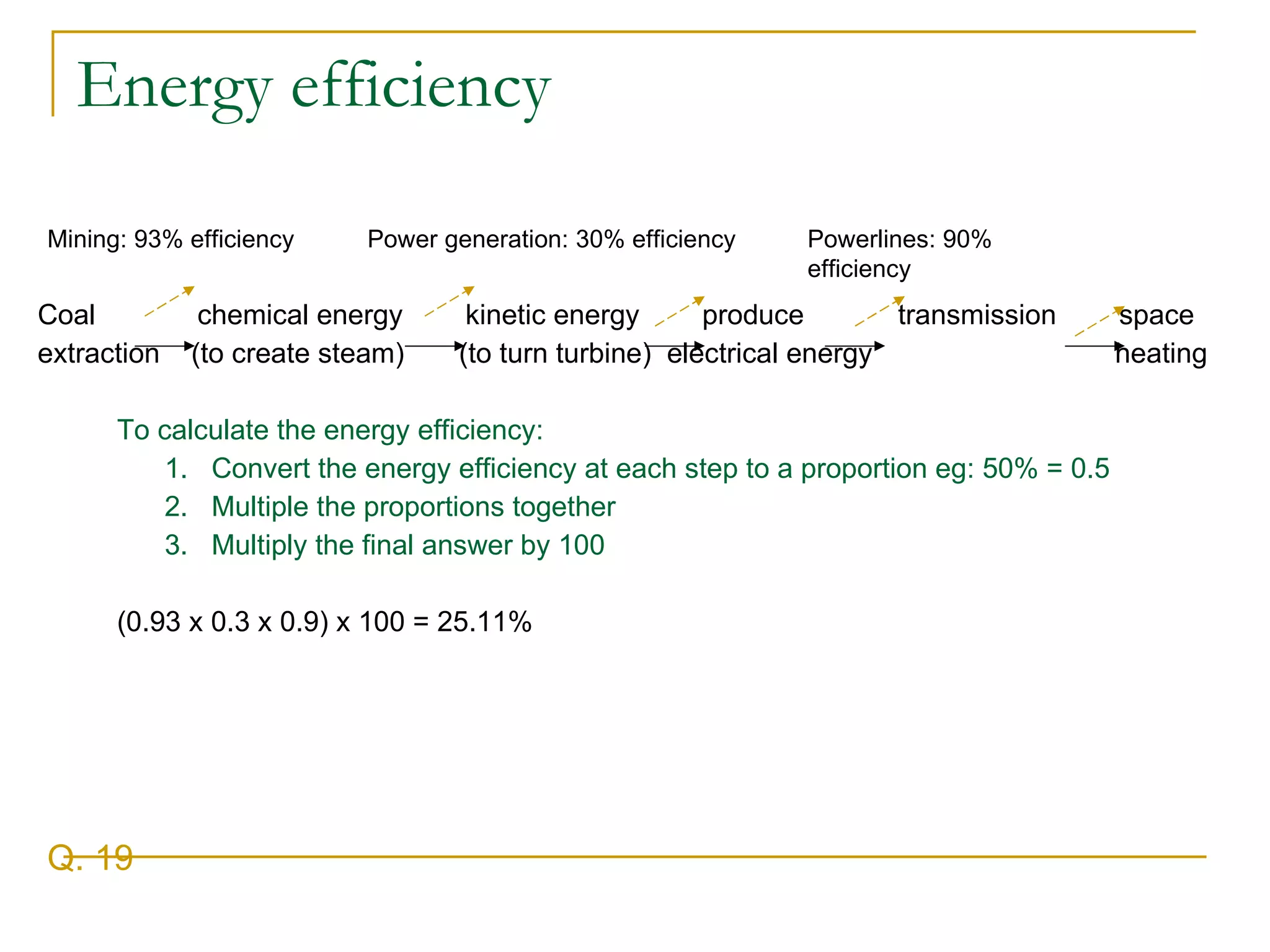 Energy efficiency Coal  chemical energy  kinetic energy  produce  transmission  space extraction  (to create steam)  (to turn turbine)  electrical energy  heating To calculate the energy efficiency: 1.  Convert the energy efficiency at each step to a proportion eg: 50% = 0.5 2.  Multiple the proportions together 3.  Multiply the final answer by 100  (0.93 x 0.3 x 0.9) x 100 = 25.11% Q. 19 Mining: 93% efficiency Power generation: 30% efficiency Powerlines: 90% efficiency 