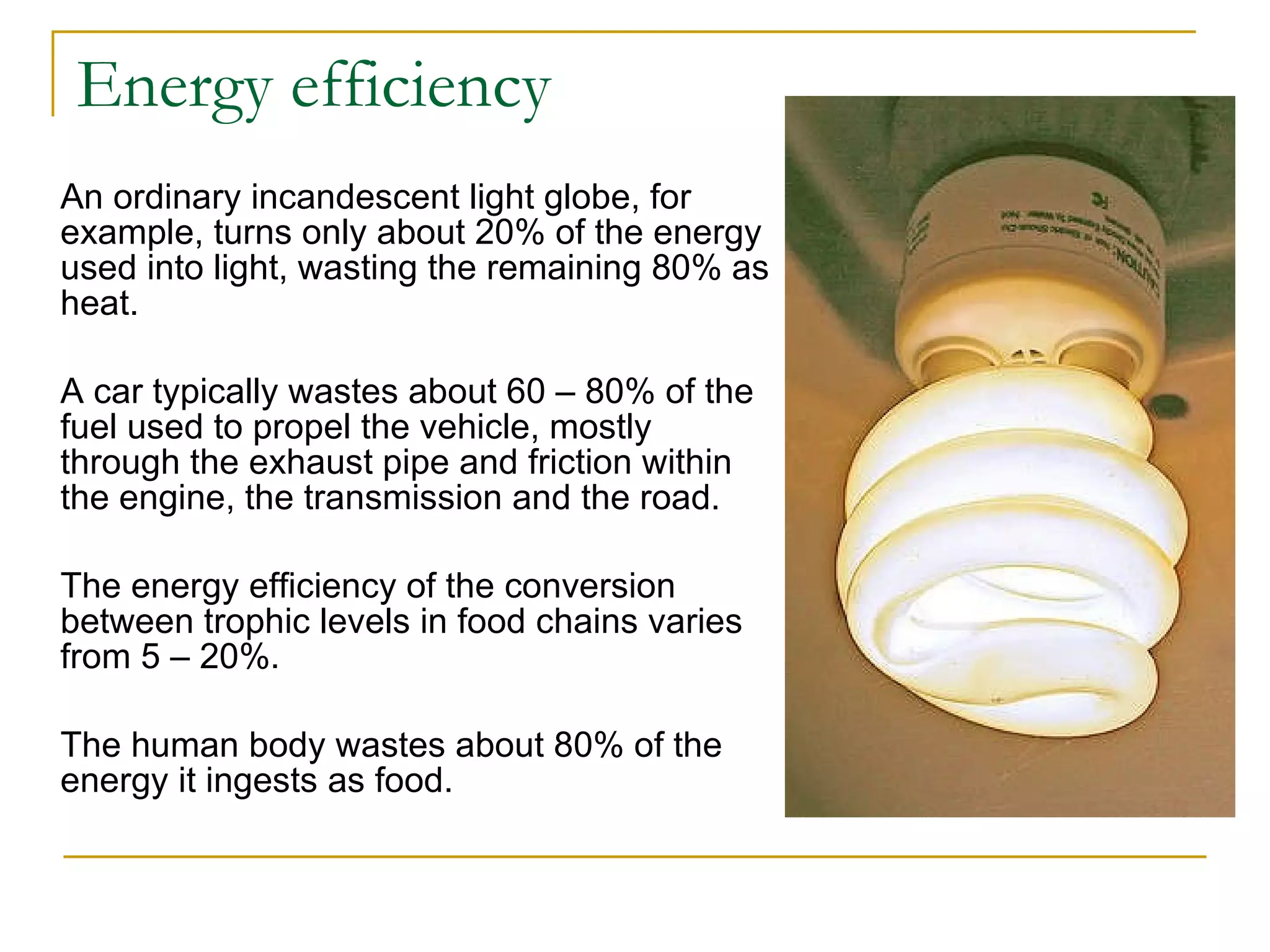 Energy efficiency An ordinary incandescent light globe, for example, turns only about 20% of the energy used into light, wasting the remaining 80% as heat. A car typically wastes about 60 – 80% of the fuel used to propel the vehicle, mostly through the exhaust pipe and friction within the engine, the transmission and the road. The energy efficiency of the conversion between trophic levels in food chains varies from 5 – 20%.  The human body wastes about 80% of the energy it ingests as food.  Q. 20 - 23 