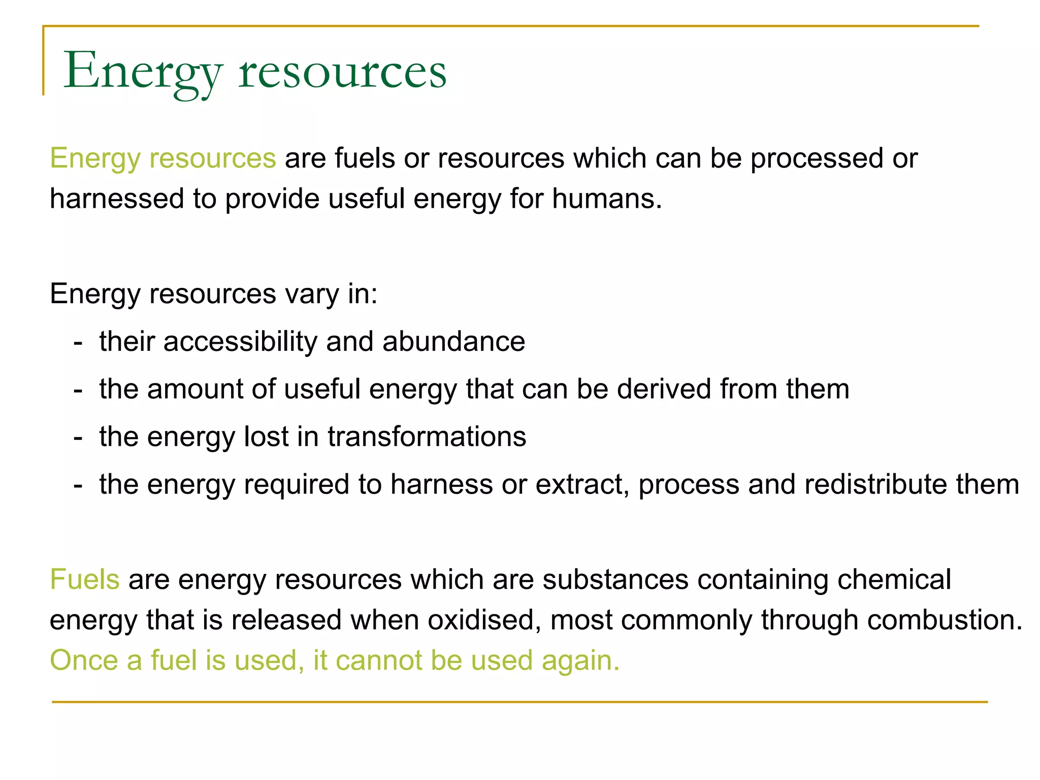 Energy resources Energy resources  are fuels or resources which can be processed or harnessed to provide useful energy for humans.  Energy resources vary in:   -  their accessibility and abundance    -  the amount of useful energy that can be derived from them   -  the energy lost in transformations   -  the energy required to harness or extract, process and redistribute them Fuels  are energy resources which are substances containing chemical energy that is released when oxidised, most commonly through combustion.  Once a fuel is used, it cannot be used again.   