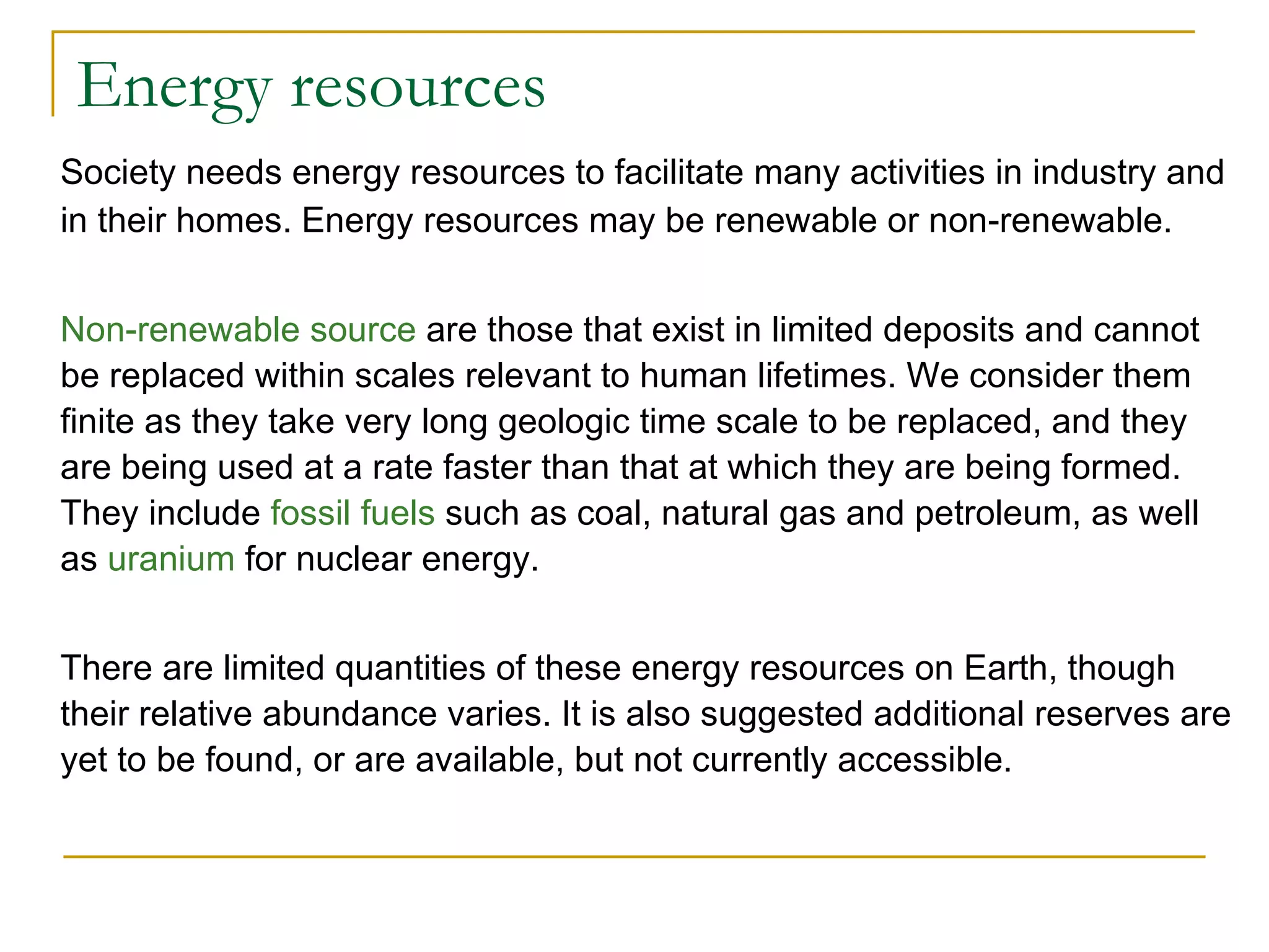 Energy resources Society needs energy resources to facilitate many activities in industry and in their homes. Energy resources may be renewable or non-renewable. Non-renewable source  are those that exist in limited deposits and cannot be replaced within scales relevant to human lifetimes. We consider them finite as they take very long geologic time scale to be replaced, and they are being used at a rate faster than that at which they are being formed. They include  fossil fuels  such as coal, natural gas and petroleum, as well as  uranium  for nuclear energy. There are limited quantities of these energy resources on Earth, though their relative abundance varies. It is also suggested additional reserves are yet to be found, or are available, but not currently accessible. 