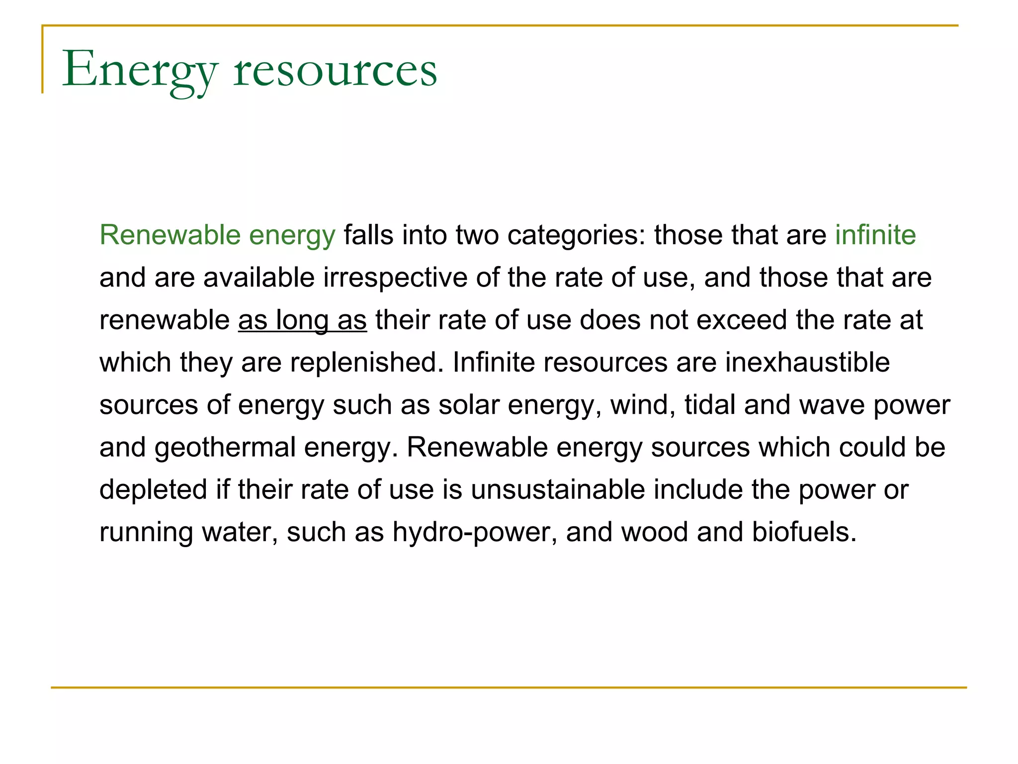 Energy resources Renewable energy  falls into two categories: those that are  infinite  and are available irrespective of the rate of use, and those that are renewable  as long as  their rate of use does not exceed the rate at which they are replenished. Infinite resources are inexhaustible sources of energy such as solar energy, wind, tidal and wave power and geothermal energy. Renewable energy sources which could be depleted if their rate of use is unsustainable include the power or running water, such as hydro-power, and wood and biofuels.  