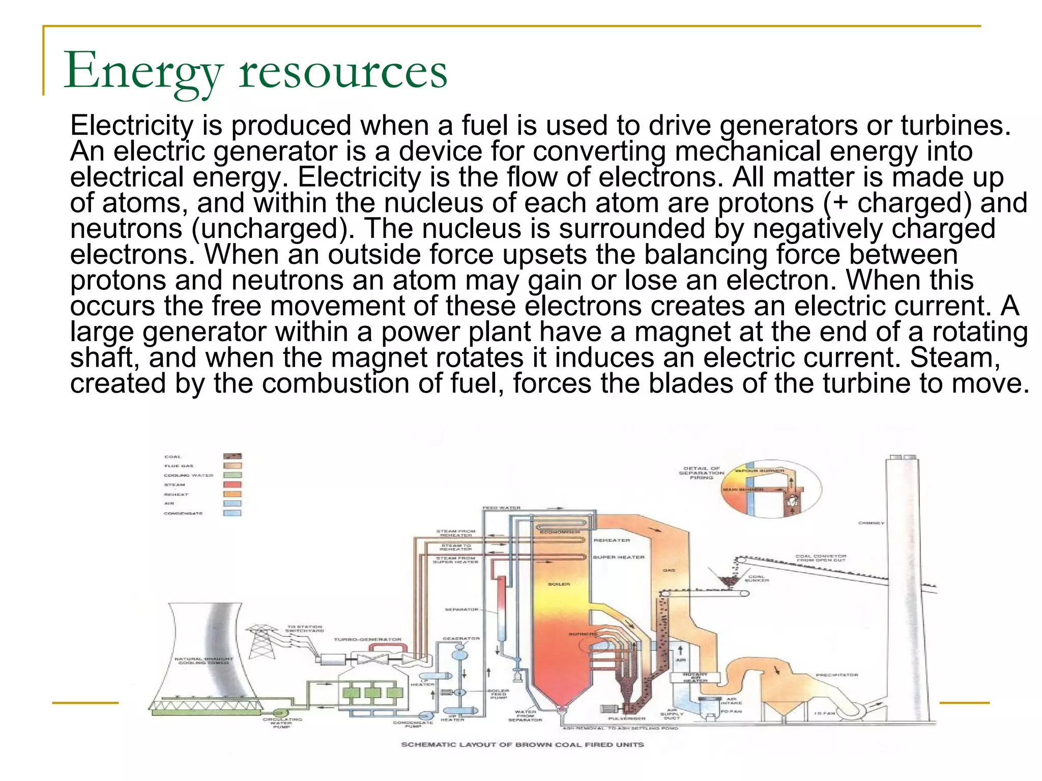 Energy resources Electricity is produced when a fuel is used to drive generators or turbines. An electric generator is a device for converting mechanical energy into electrical energy. Electricity is the flow of electrons. All matter is made up of atoms, and within the nucleus of each atom are protons (+ charged) and neutrons (uncharged). The nucleus is surrounded by negatively charged electrons. When an outside force upsets the balancing force between protons and neutrons an atom may gain or lose an electron. When this occurs the free movement of these electrons creates an electric current. A large generator within a power plant have a magnet at the end of a rotating shaft, and when the magnet rotates it induces an electric current. Steam, created by the combustion of fuel, forces the blades of the turbine to move.  