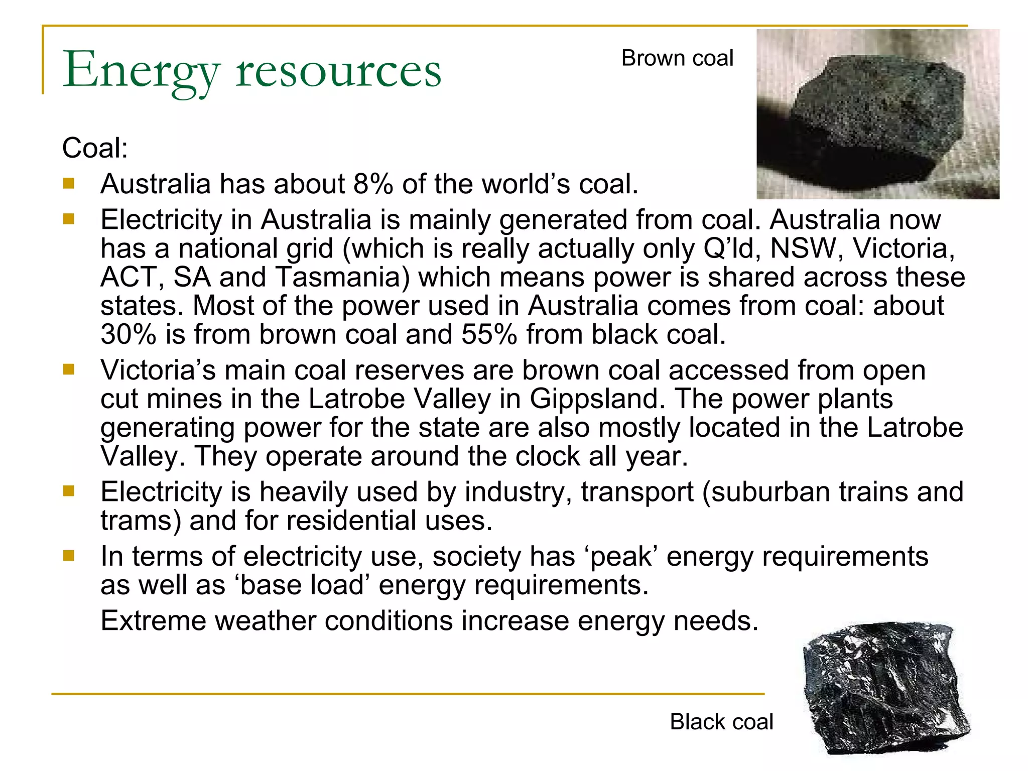 Energy resources Coal: Australia has about 8% of the world’s coal.  Electricity in Australia is mainly generated from coal. Australia now has a national grid (which is really actually only Q’ld, NSW, Victoria, ACT, SA and Tasmania) which means power is shared across these states. Most of the power used in Australia comes from coal: about 30% is from brown coal and 55% from black coal.  Victoria’s main coal reserves are brown coal accessed from open cut mines in the Latrobe Valley in Gippsland. The power plants generating power for the state are also mostly located in the Latrobe Valley. They operate around the clock all year. Electricity is heavily used by industry, transport (suburban trains and trams) and for residential uses. In terms of electricity use, society has ‘peak’ energy requirements as well as ‘base load’ energy requirements. Extreme weather conditions increase energy needs. Brown coal Black coal 