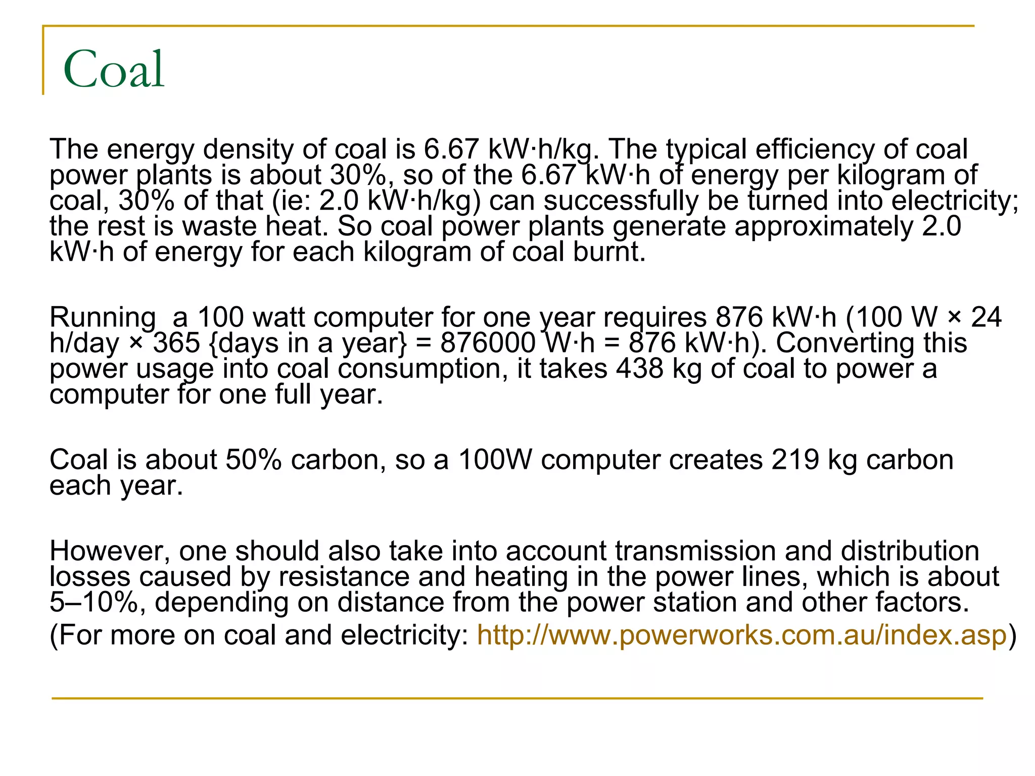 Coal The energy density of coal is 6.67 kW·h/kg. The typical efficiency of coal power plants is about 30%, so of the 6.67 kW·h of energy per kilogram of coal, 30% of that (ie: 2.0 kW·h/kg) can successfully be turned into electricity; the rest is waste heat. So coal power plants generate approximately 2.0 kW·h of energy for each kilogram of coal burnt. Running  a 100 watt computer for one year requires 876 kW·h (100 W × 24 h/day × 365 {days in a year} = 876000 W·h = 876 kW·h). Converting this power usage into coal consumption, it takes 438 kg of coal to power a computer for one full year.  Coal is about 50% carbon, so a 100W computer creates 219 kg carbon each year.  However, one should also take into account transmission and distribution losses caused by resistance and heating in the power lines, which is about 5–10%, depending on distance from the power station and other factors. (For more on coal and electricity:  http://www.powerworks.com.au/index.asp ) 