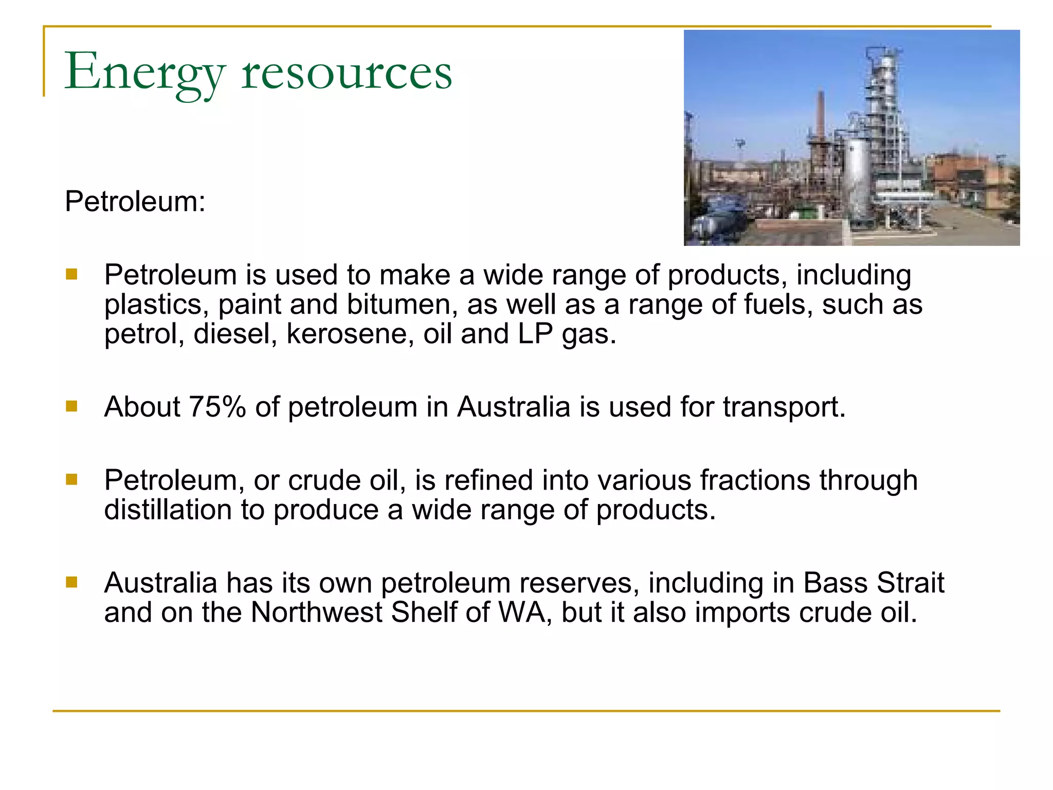 Energy resources Petroleum: Petroleum is used to make a wide range of products, including plastics, paint and bitumen, as well as a range of fuels, such as petrol, diesel, kerosene, oil and LP gas. About 75% of petroleum in Australia is used for transport. Petroleum, or crude oil, is refined into various fractions through distillation to produce a wide range of products.  Australia has its own petroleum reserves, including in Bass Strait and on the Northwest Shelf of WA, but it also imports crude oil. 