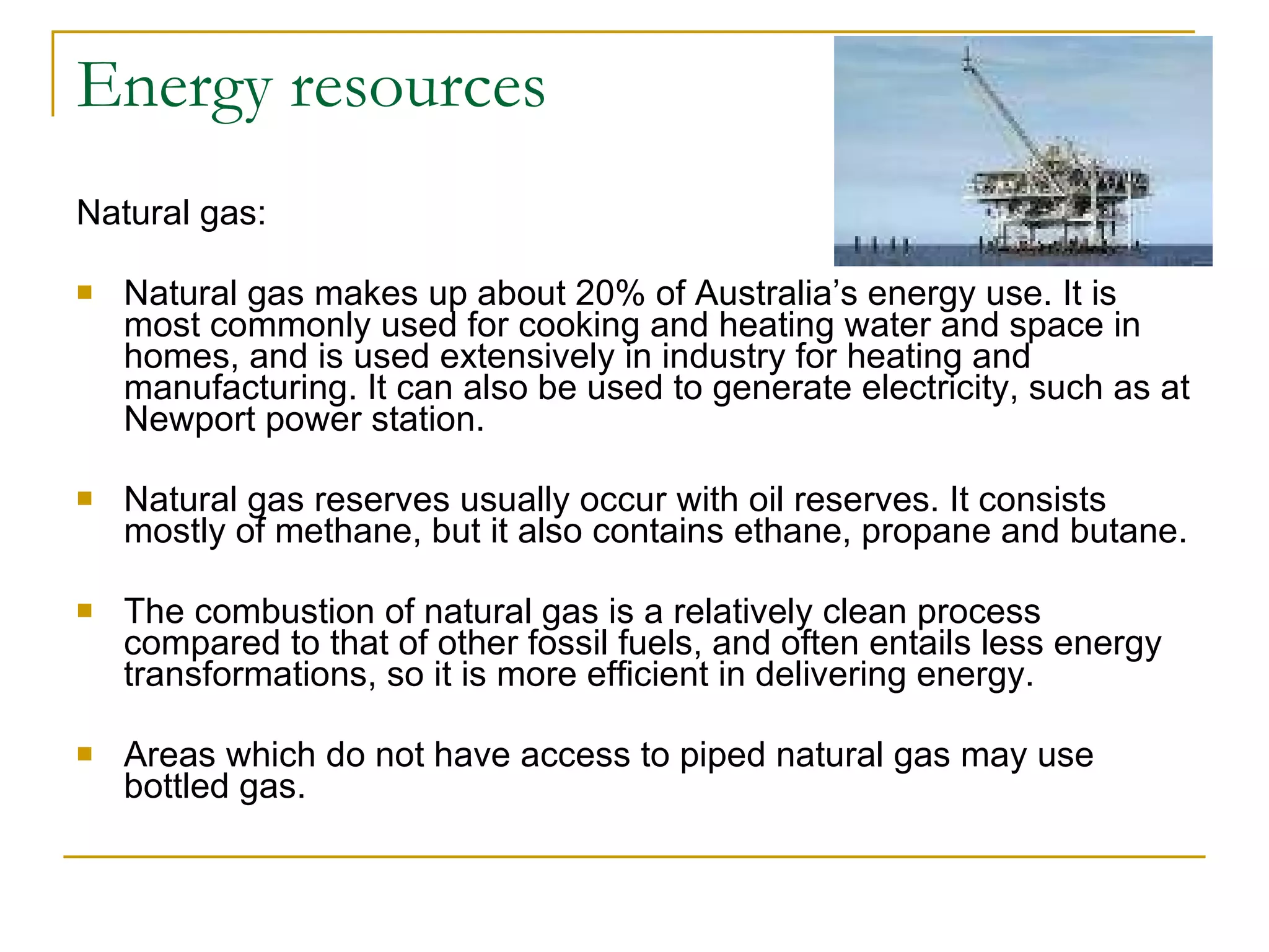 Energy resources Natural gas: Natural gas makes up about 20% of Australia’s energy use. It is most commonly used for cooking and heating water and space in homes, and is used extensively in industry for heating and manufacturing. It can also be used to generate electricity, such as at Newport power station.  Natural gas reserves usually occur with oil reserves. It consists mostly of methane, but it also contains ethane, propane and butane. The combustion of natural gas is a relatively clean process compared to that of other fossil fuels, and often entails less energy transformations, so it is more efficient in delivering energy. Areas which do not have access to piped natural gas may use bottled gas. 