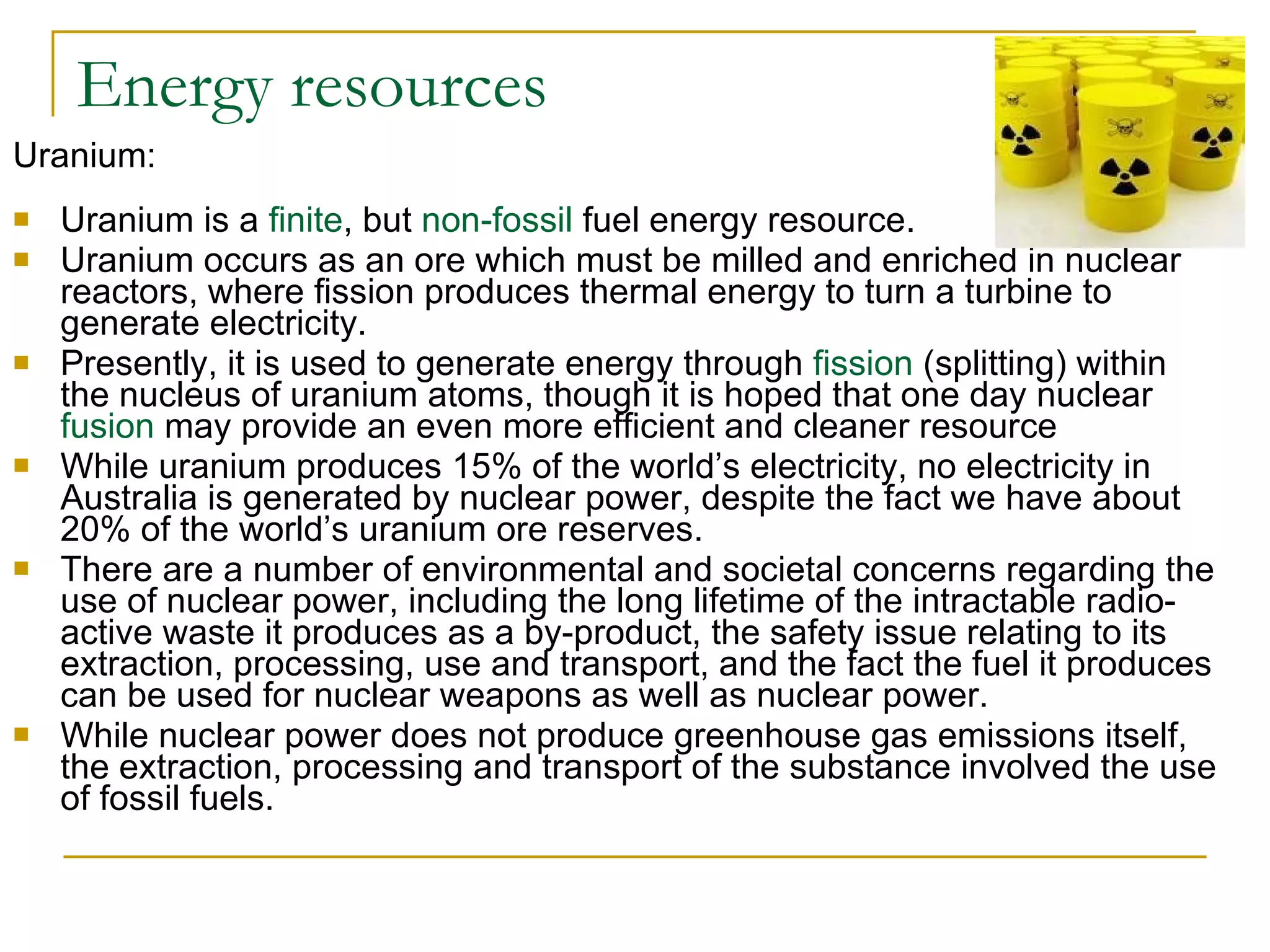 Energy resources Uranium: Uranium is a  finite , but  non-fossil  fuel energy resource.  Uranium occurs as an ore which must be milled and enriched in nuclear reactors, where fission produces thermal energy to turn a turbine to generate electricity. Presently, it is used to generate energy through  fission  (splitting) within the nucleus of uranium atoms, though it is hoped that one day nuclear  fusion  may provide an even more efficient and cleaner resource  While uranium produces 15% of the world’s electricity, no electricity in Australia is generated by nuclear power, despite the fact we have about 20% of the world’s uranium ore reserves. There are a number of environmental and societal concerns regarding the use of nuclear power, including the long lifetime of the intractable radio-active waste it produces as a by-product, the safety issue relating to its extraction, processing, use and transport, and the fact the fuel it produces can be used for nuclear weapons as well as nuclear power. While nuclear power does not produce greenhouse gas emissions itself, the extraction, processing and transport of the substance involved the use of fossil fuels.  