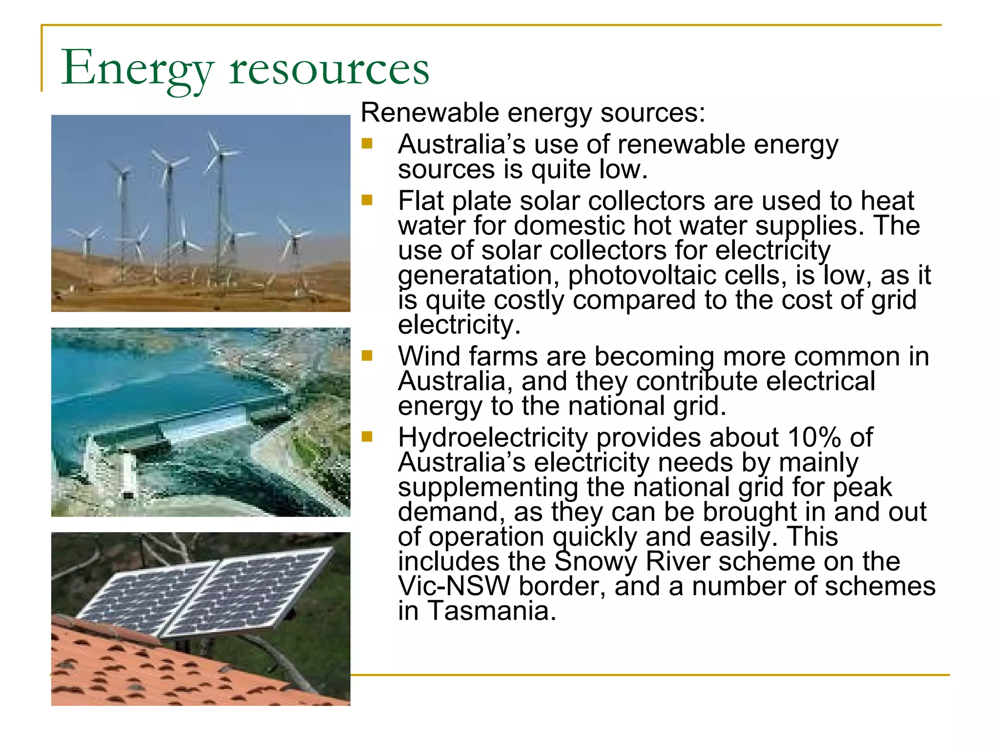 Energy resources Renewable energy sources: Australia’s use of renewable energy sources is quite low. Flat plate solar collectors are used to heat water for domestic hot water supplies. The use of solar collectors for electricity generatation, photovoltaic cells, is low, as it is quite costly compared to the cost of grid electricity. Wind farms are becoming more common in Australia, and they contribute electrical energy to the national grid. Hydroelectricity provides about 10% of Australia’s electricity needs by mainly supplementing the national grid for peak demand, as they can be brought in and out of operation quickly and easily. This includes the Snowy River scheme on the Vic-NSW border, and a number of schemes in Tasmania. 