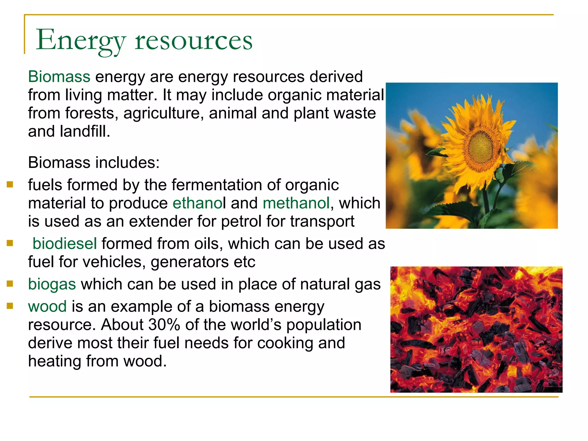 Energy resources Biomass  energy are energy resources derived from living matter. It may include organic material from forests, agriculture, animal and plant waste and landfill. Biomass includes: fuels formed by the fermentation of organic material to produce  ethano l and  methanol , which is used as an extender for petrol for transport biodiesel  formed from oils, which can be used as fuel for vehicles, generators etc biogas  which can be used in place of natural gas  wood  is an example of a biomass energy resource. About 30% of the world’s population derive most their fuel needs for cooking and heating from wood. 