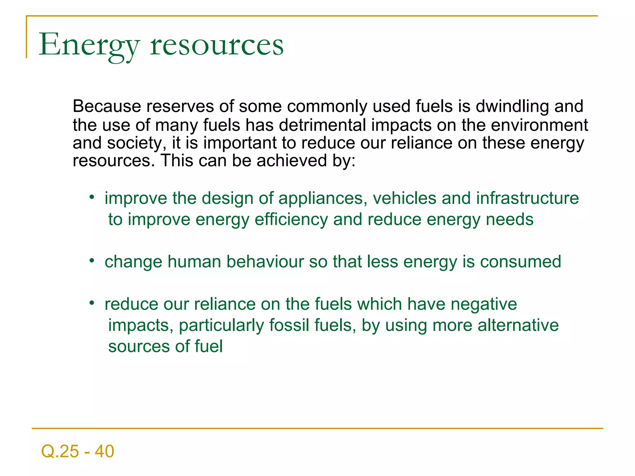 E nergy resources Because reserves of some commonly used fuels is dwindling and the use of many fuels has detrimental impacts on the environment and society, it is important to reduce our reliance on these energy resources. This can be achieved by: improve the design of appliances, vehicles and infrastructure  to improve energy efficiency and reduce energy needs change human behaviour so that less energy is consumed reduce our reliance on the fuels which have negative  impacts, particularly fossil fuels, by using more alternative  sources of fuel Q.25 - 40 